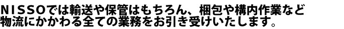 NISSOでは輸送や保管はもちろん、梱包や構内作業など物流にかかわる全ての業務をお引き受けいたします。